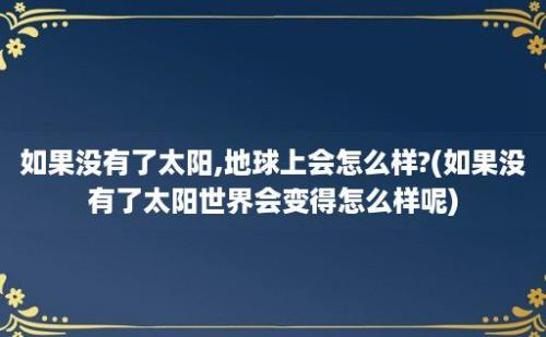 如果没有了太阳,地球上会怎么样?(如果没有了太阳世界会变得怎么样呢)