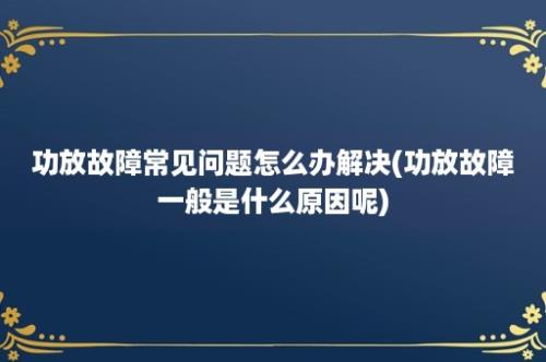 功放故障常见问题怎么办解决(功放故障一般是什么原因呢)