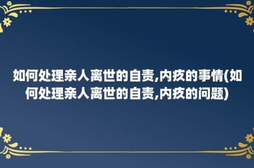 如何处理亲人离世的自责,内疚的事情(如何处理亲人离世的自责,内疚的问题)