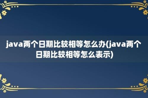 java两个日期比较相等怎么办(java两个日期比较相等怎么表示)