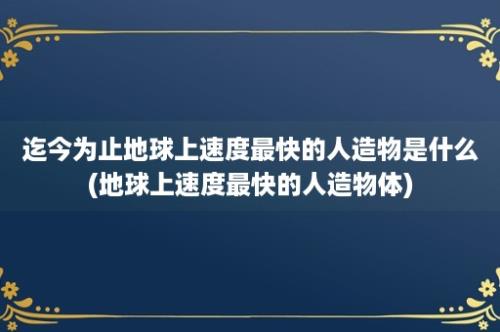 迄今为止地球上速度最快的人造物是什么(地球上速度最快的人造物体)