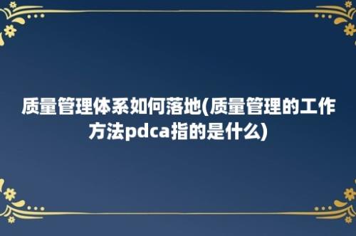 质量管理体系如何落地(质量管理的工作方法pdca指的是什么)