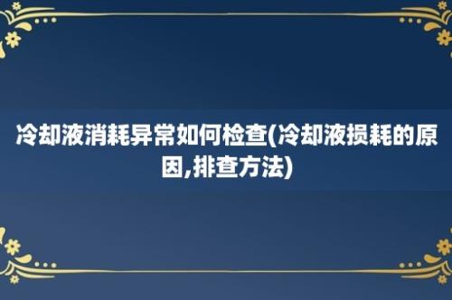 冷却液消耗异常如何检查(冷却液损耗的原因,排查方法)