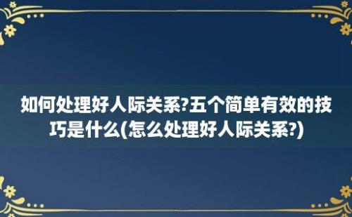 如何处理好人际关系?五个简单有效的技巧是什么(怎么处理好人际关系?)