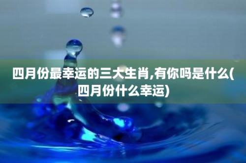 四月份最幸运的三大生肖,有你吗是什么(四月份什么幸运)