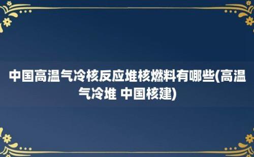 中国高温气冷核反应堆核燃料有哪些(高温气冷堆 中国核建)