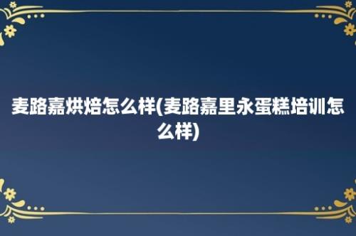 麦路嘉烘焙怎么样(麦路嘉里永蛋糕培训怎么样)