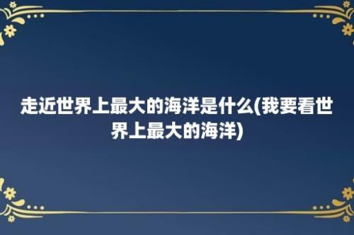 走近世界上最大的海洋是什么(我要看世界上最大的海洋)