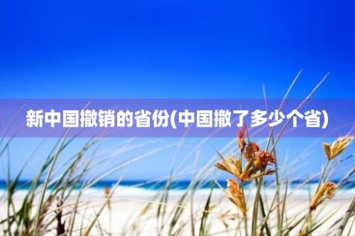 新中国撤销的省份(中国撤了多少个省)