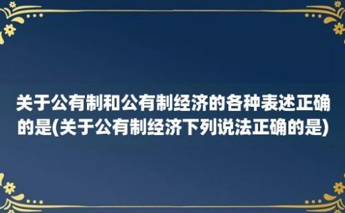 关于公有制和公有制经济的各种表述正确的是(关于公有制经济下列说法正确的是)