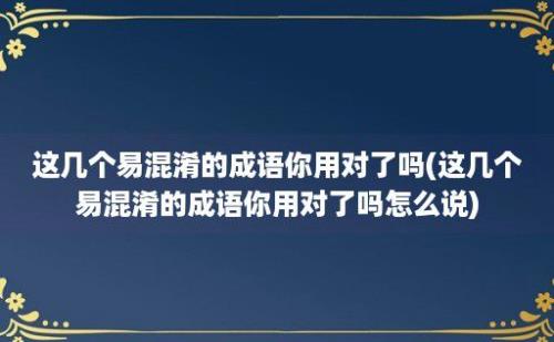 这几个易混淆的成语你用对了吗(这几个易混淆的成语你用对了吗怎么说)