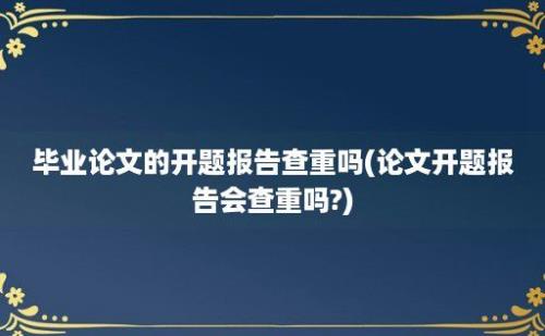 毕业论文的开题报告查重吗(论文开题报告会查重吗?)