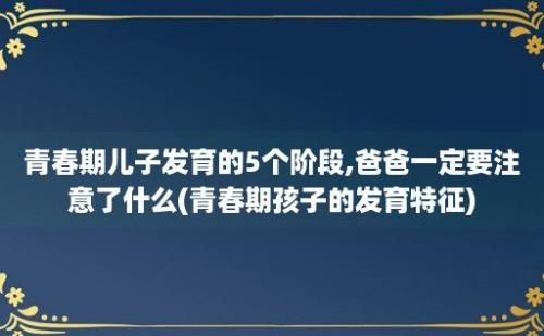 青春期儿子发育的5个阶段,爸爸一定要注意了什么(青春期孩子的发育特征)