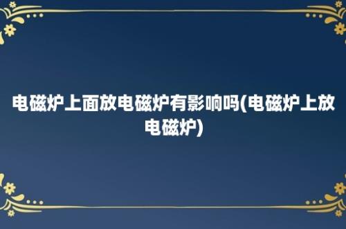 电磁炉上面放电磁炉有影响吗(电磁炉上放电磁炉)