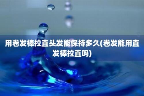 用卷发棒拉直头发能保持多久(卷发能用直发棒拉直吗)