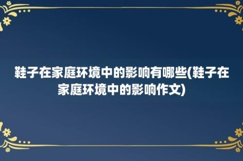 鞋子在家庭环境中的影响有哪些(鞋子在家庭环境中的影响作文)