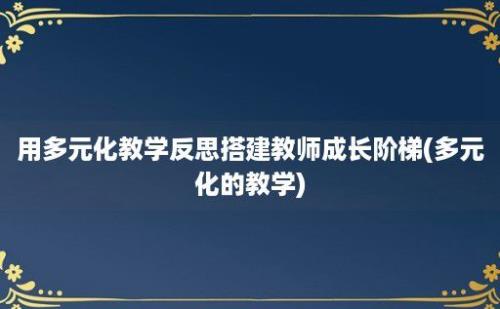 用多元化教学反思搭建教师成长阶梯(多元化的教学)