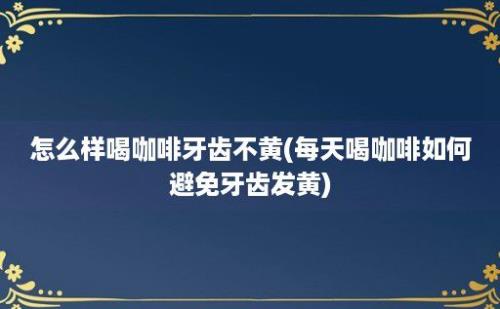 怎么样喝咖啡牙齿不黄(每天喝咖啡如何避免牙齿发黄)