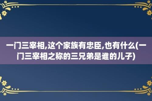 一门三宰相,这个家族有忠臣,也有什么(一门三宰相之称的三兄弟是谁的儿子)