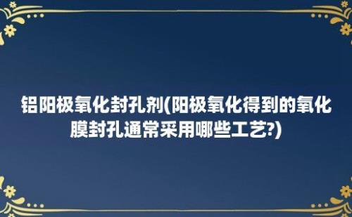 铝阳极氧化封孔剂(阳极氧化得到的氧化膜封孔通常采用哪些工艺?)