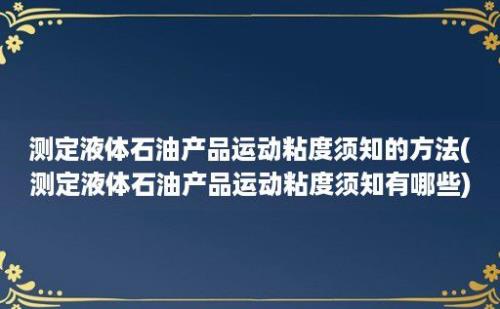 测定液体石油产品运动粘度须知的方法(测定液体石油产品运动粘度须知有哪些)