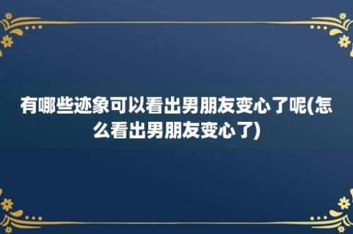 有哪些迹象可以看出男朋友变心了呢(怎么看出男朋友变心了)