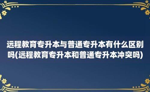 远程教育专升本与普通专升本有什么区别吗(远程教育专升本和普通专升本冲突吗)