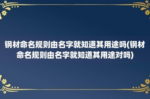 钢材命名规则由名字就知道其用途吗(钢材命名规则由名字就知道其用途对吗)