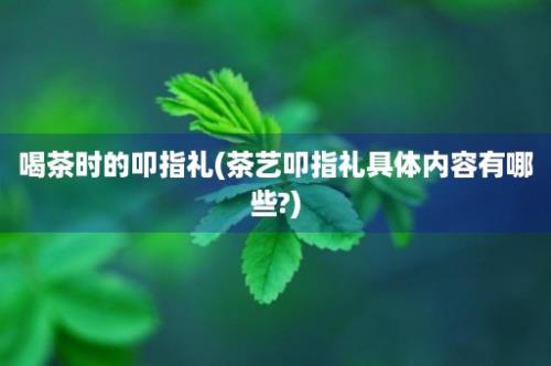 喝茶时的叩指礼(茶艺叩指礼具体内容有哪些?)