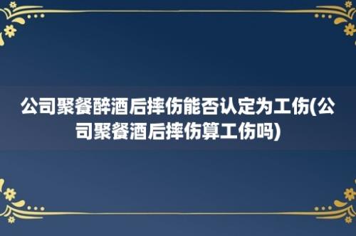 公司聚餐醉酒后摔伤能否认定为工伤(公司聚餐酒后摔伤算工伤吗)