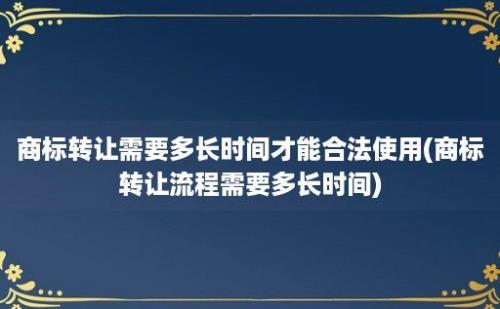 商标转让需要多长时间才能合法使用(商标转让流程需要多长时间)