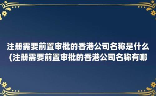 注册需要前置审批的香港公司名称是什么(注册需要前置审批的香港公司名称有哪些)