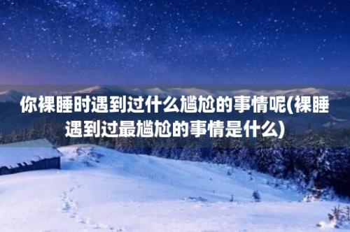 你裸睡时遇到过什么尴尬的事情呢(裸睡遇到过最尴尬的事情是什么)