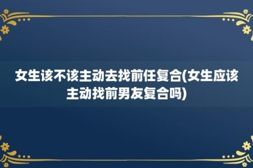 女生该不该主动去找前任复合(女生应该主动找前男友复合吗)