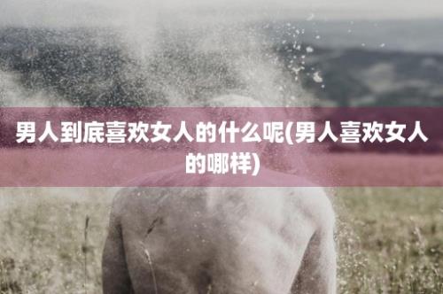 男人到底喜欢女人的什么呢(男人喜欢女人的哪样)