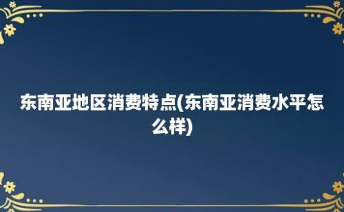 东南亚地区消费特点(东南亚消费水平怎么样)