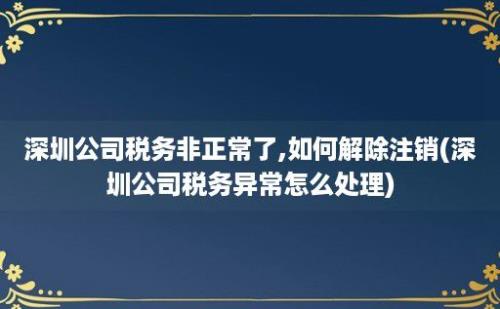 深圳公司税务非正常了,如何解除注销(深圳公司税务异常怎么处理)