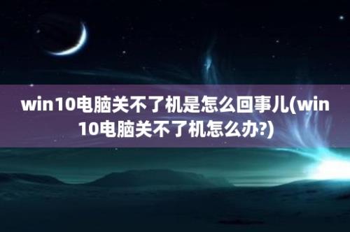 win10电脑关不了机是怎么回事儿(win10电脑关不了机怎么办?)