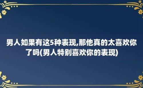 男人如果有这5种表现,那他真的太喜欢你了吗(男人特别喜欢你的表现)