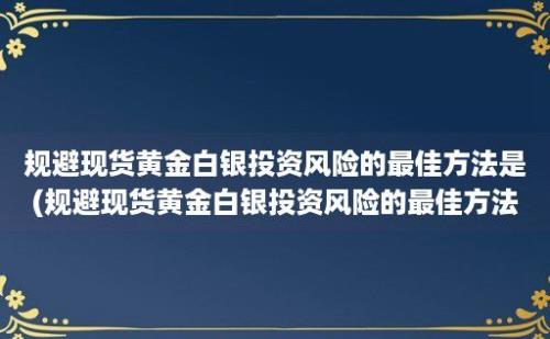 规避现货黄金白银投资风险的最佳方法是(规避现货黄金白银投资风险的最佳方法有)