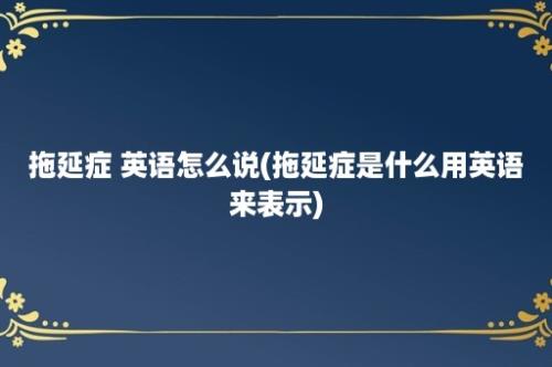 拖延症 英语怎么说(拖延症是什么用英语来表示)