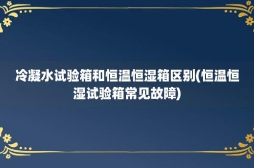 冷凝水试验箱和恒温恒湿箱区别(恒温恒湿试验箱常见故障)