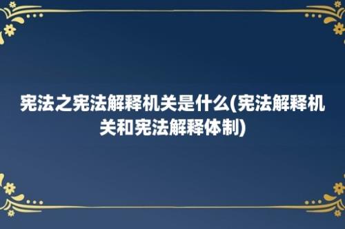 宪法之宪法解释机关是什么(宪法解释机关和宪法解释体制)