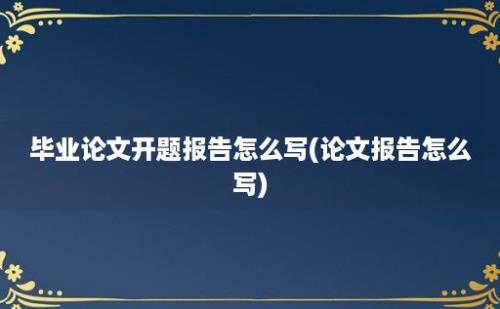 毕业论文开题报告怎么写(论文报告怎么写)