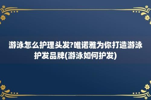 游泳怎么护理头发?唯诺雅为你打造游泳护发品牌(游泳如何护发)