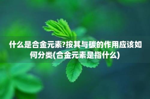 什么是合金元素?按其与碳的作用应该如何分类(合金元素是指什么)