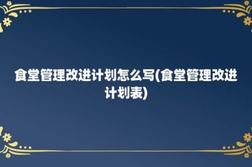 食堂管理改进计划怎么写(食堂管理改进计划表)