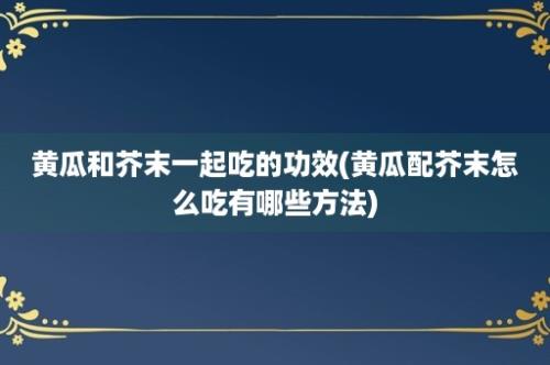 黄瓜和芥末一起吃的功效(黄瓜配芥末怎么吃有哪些方法)