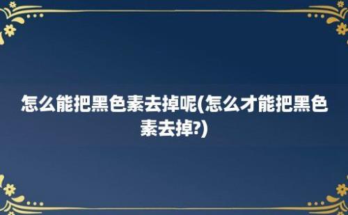 怎么能把黑色素去掉呢(怎么才能把黑色素去掉?)