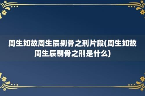 周生如故周生辰剔骨之刑片段(周生如故周生辰剔骨之刑是什么)